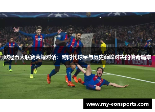 欧冠五大联赛荣耀对话：跨时代球星与历史巅峰对决的传奇篇章