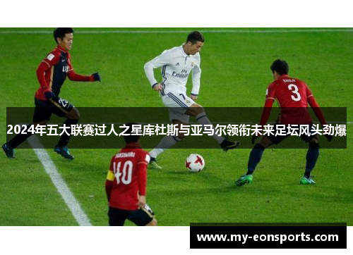 2024年五大联赛过人之星库杜斯与亚马尔领衔未来足坛风头劲爆