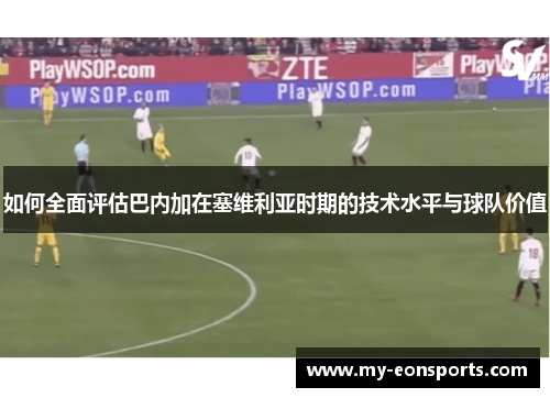如何全面评估巴内加在塞维利亚时期的技术水平与球队价值