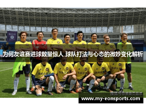 为何友谊赛进球数量惊人 球队打法与心态的微妙变化解析 为何友谊赛进球数量惊人 球队打法与心态的微妙变化解析