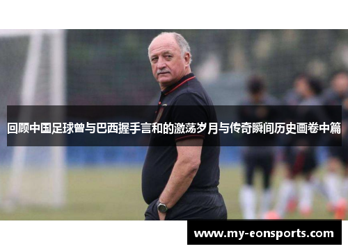 回顾中国足球曾与巴西握手言和的激荡岁月与传奇瞬间历史画卷中篇