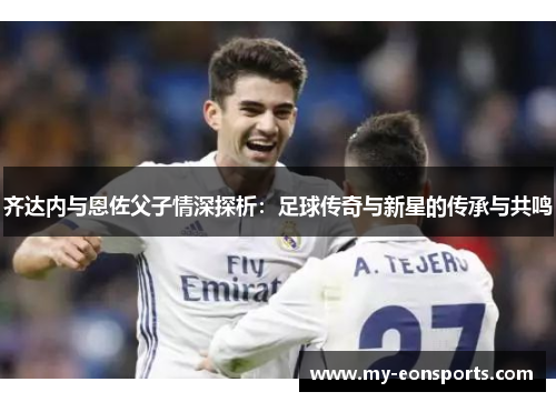 齐达内与恩佐父子情深探析:足球传奇与新星的传承与共鸣 齐达内与恩佐父子情深探析:足球传奇与新星的传承与共鸣